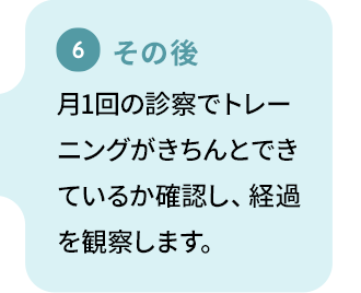 【その後】月1回の診察でトレーニングがきちんとできているか確認し、経過を観察します。