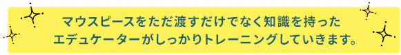 マウスピースをただ渡すだけでなく知識を持ったエデュケーターがしっかりトレーニングしていきます。